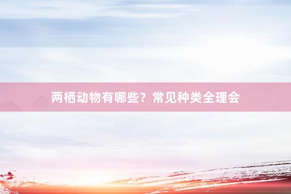 两栖动物有哪些？常见种类全理会