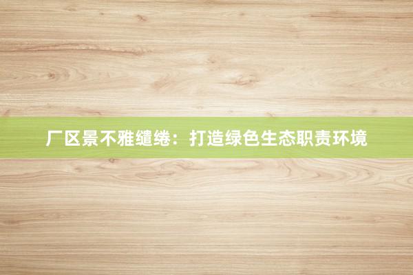 厂区景不雅缱绻:打造绿色生态职责环境